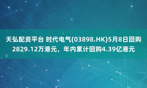 天弘配资平台 时代电气(03898.HK)5月8日回购2829.12万港元，年内累计回购4.39亿港元