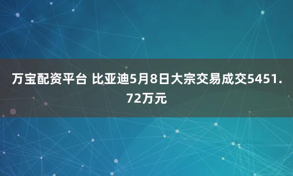 万宝配资平台 比亚迪5月8日大宗交易成交5451.72万元