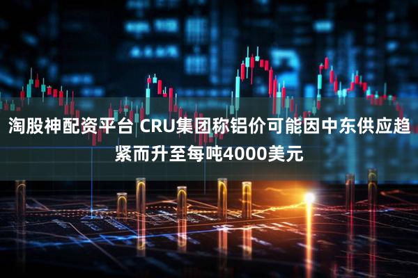 淘股神配资平台 CRU集团称铝价可能因中东供应趋紧而升至每吨4000美元