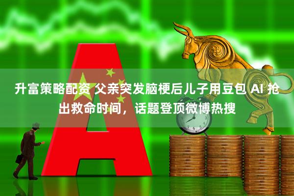 升富策略配资 父亲突发脑梗后儿子用豆包 AI 抢出救命时间，话题登顶微博热搜
