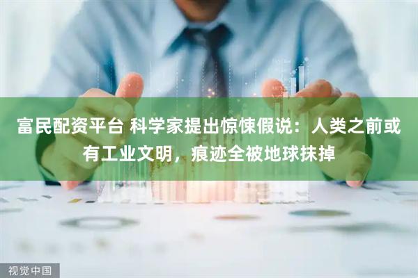 富民配资平台 科学家提出惊悚假说：人类之前或有工业文明，痕迹全被地球抹掉